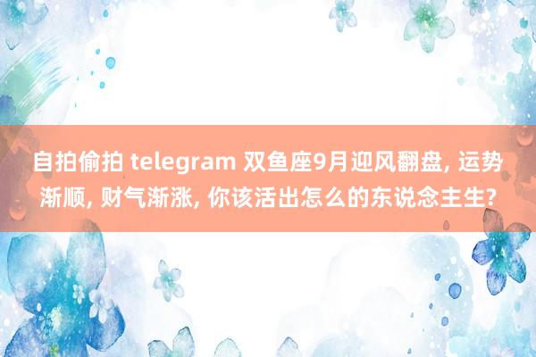 自拍偷拍 telegram 双鱼座9月迎风翻盘， 运势渐顺， 财气渐涨， 你该活出怎么的东说念主生?