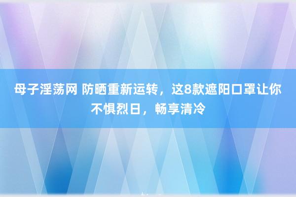 母子淫荡网 防晒重新运转，这8款遮阳口罩让你不惧烈日，畅享清冷