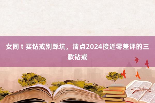 女同 t 买钻戒别踩坑，清点2024接近零差评的三款钻戒