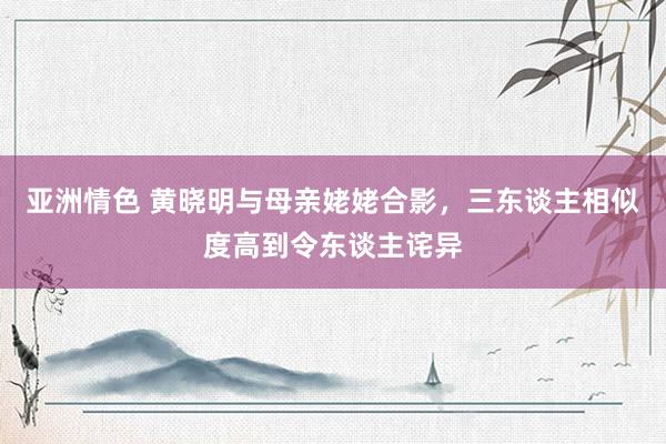 亚洲情色 黄晓明与母亲姥姥合影，三东谈主相似度高到令东谈主诧异