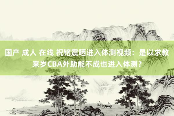 国产 成人 在线 祝铭震晒进入体测视频：是以求教来岁CBA外助能不成也进入体测？