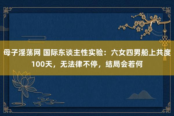 母子淫荡网 国际东谈主性实验：六女四男船上共度100天，无法律不停，结局会若何