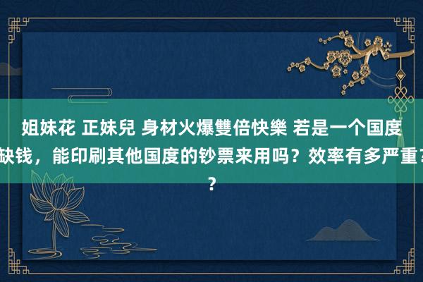 姐妹花 正妹兒 身材火爆雙倍快樂 若是一个国度缺钱，能印刷其他国度的钞票来用吗？效率有多严重？