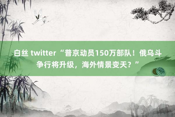 白丝 twitter “普京动员150万部队！俄乌斗争行将升级，海外情景变天？”