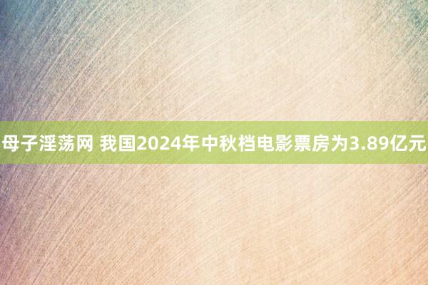 母子淫荡网 我国2024年中秋档电影票房为3.89亿元