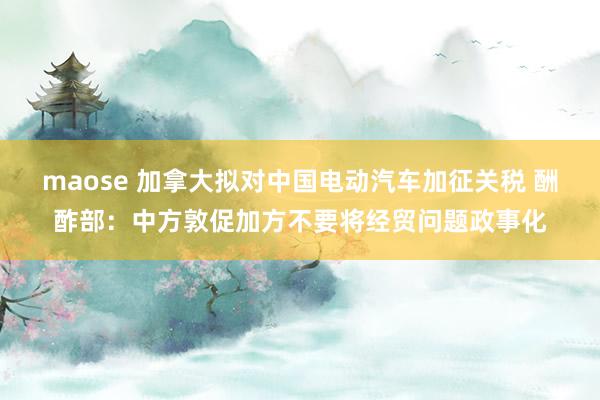 maose 加拿大拟对中国电动汽车加征关税 酬酢部：中方敦促加方不要将经贸问题政事化