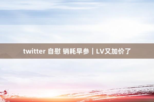 twitter 自慰 销耗早参｜LV又加价了