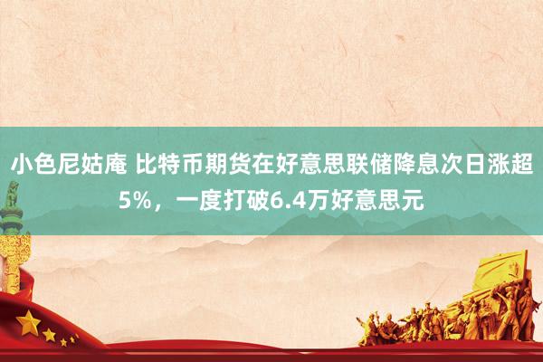 小色尼姑庵 比特币期货在好意思联储降息次日涨超5%，一度打破6.4万好意思元