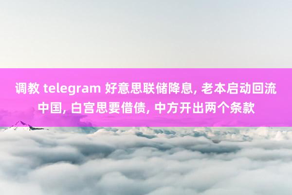 调教 telegram 好意思联储降息， 老本启动回流中国， 白宫思要借债， 中方开出两个条款