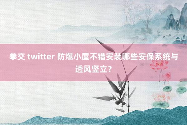 拳交 twitter 防爆小屋不错安装哪些安保系统与透风竖立？