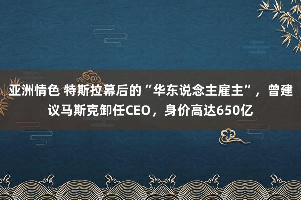 亚洲情色 特斯拉幕后的“华东说念主雇主”，曾建议马斯克卸任CEO，身价高达650亿