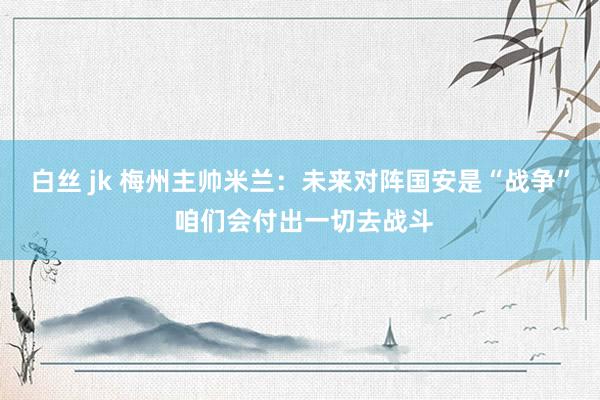 白丝 jk 梅州主帅米兰：未来对阵国安是“战争” 咱们会付出一切去战斗