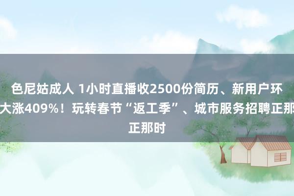 色尼姑成人 1小时直播收2500份简历、新用户环比大涨409%！玩转春节“返工季”、城市服务招聘正那时