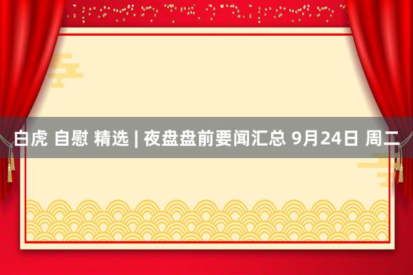 白虎 自慰 精选 | 夜盘盘前要闻汇总 9月24日 周二