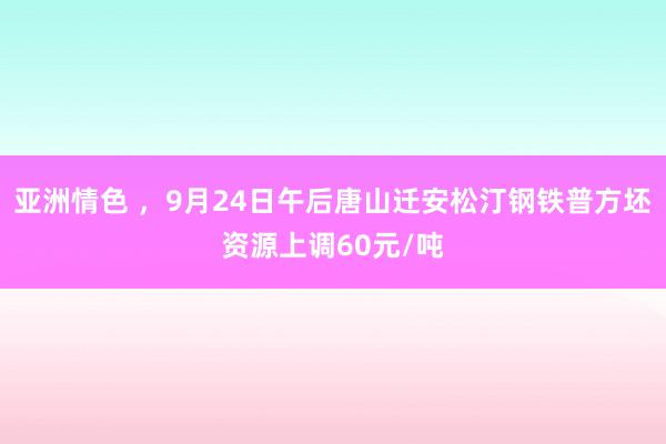 亚洲情色 ，9月24日午后唐山迁安松汀钢铁普方坯资源上调60元/吨