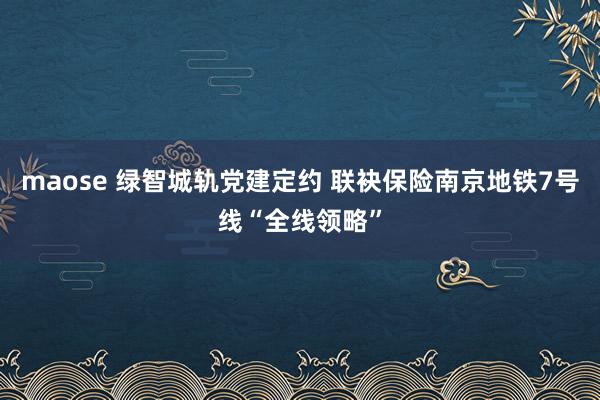 maose 绿智城轨党建定约 联袂保险南京地铁7号线“全线领略”