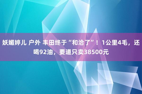 妖媚婷儿 户外 丰田终于“和洽了”！1公里4毛，还喝92油，要道只卖38500元