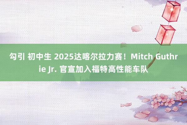 勾引 初中生 2025达喀尔拉力赛！Mitch Guthrie Jr. 官宣加入福特高性能车队