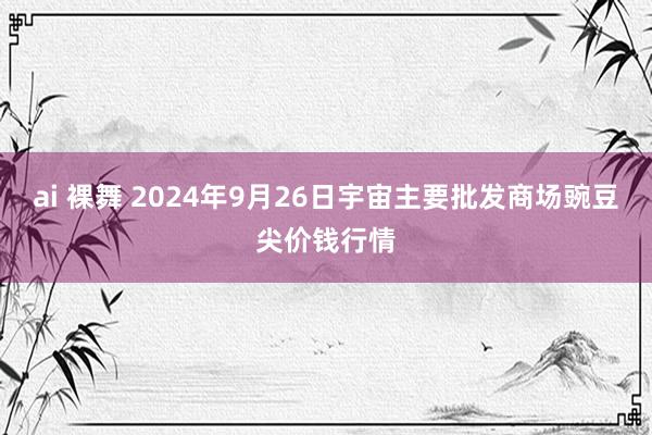 ai 裸舞 2024年9月26日宇宙主要批发商场豌豆尖价钱行情