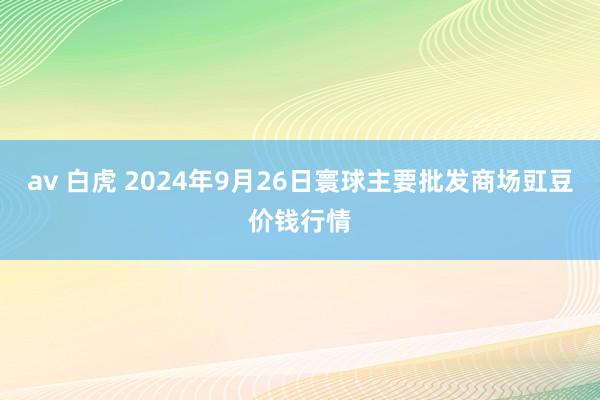 av 白虎 2024年9月26日寰球主要批发商场豇豆价钱行情