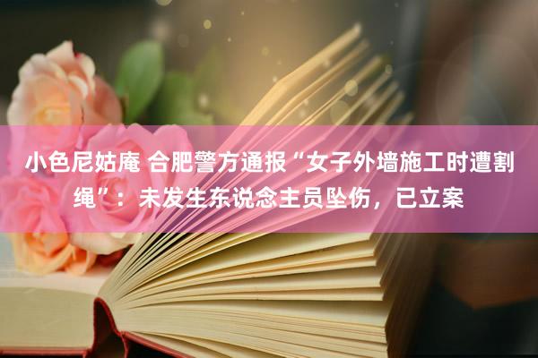 小色尼姑庵 合肥警方通报“女子外墙施工时遭割绳”：未发生东说念主员坠伤，已立案