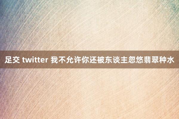 足交 twitter 我不允许你还被东谈主忽悠翡翠种水