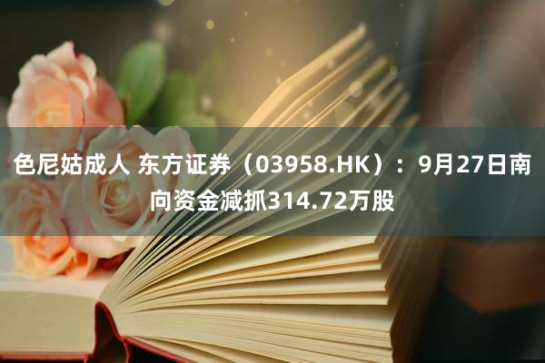 色尼姑成人 东方证券（03958.HK）：9月27日南向资金减抓314.72万股