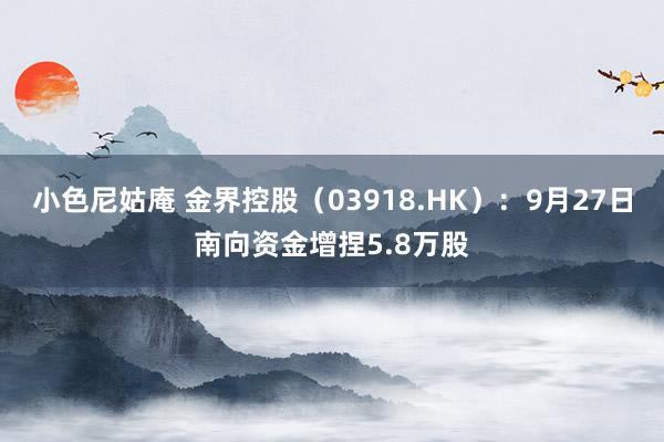 小色尼姑庵 金界控股（03918.HK）：9月27日南向资金增捏5.8万股