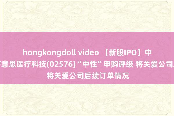 hongkongdoll video 【新股IPO】中泰国外予太好意思医疗科技(02576)“中性”申购评级 将关爱公司后续订单情况