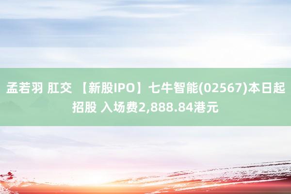 孟若羽 肛交 【新股IPO】七牛智能(02567)本日起招股 入场费2，888.84港元