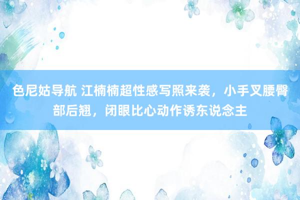 色尼姑导航 江楠楠超性感写照来袭，小手叉腰臀部后翘，闭眼比心动作诱东说念主