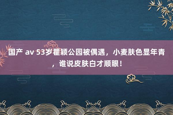 国产 av 53岁瞿颖公园被偶遇，小麦肤色显年青，谁说皮肤白才顺眼！