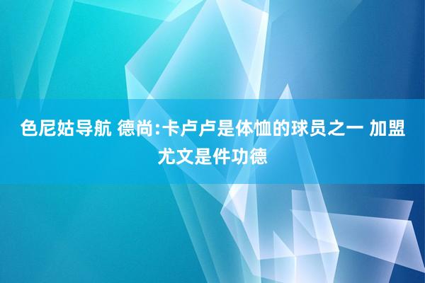 色尼姑导航 德尚:卡卢卢是体恤的球员之一 加盟尤文是件功德