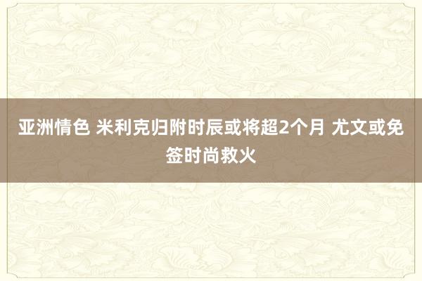 亚洲情色 米利克归附时辰或将超2个月 尤文或免签时尚救火