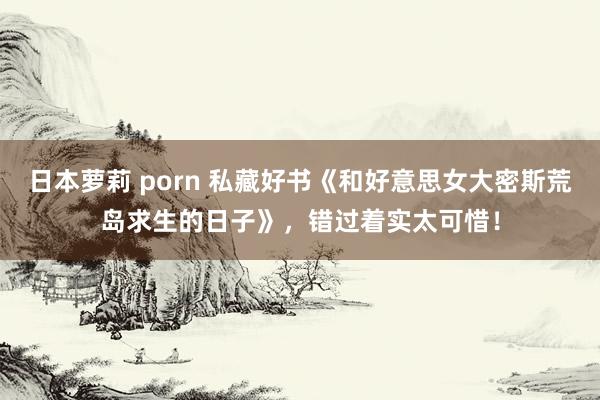 日本萝莉 porn 私藏好书《和好意思女大密斯荒岛求生的日子》，错过着实太可惜！