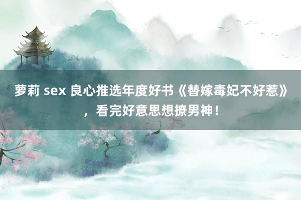 萝莉 sex 良心推选年度好书《替嫁毒妃不好惹》，看完好意思想撩男神！