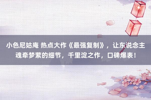 小色尼姑庵 热点大作《最强复制》，让东说念主魂牵梦萦的细节，千里淀之作，口碑爆表！