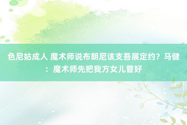 色尼姑成人 魔术师说布朗尼该支吾展定约？马健：魔术师先把我方女儿管好