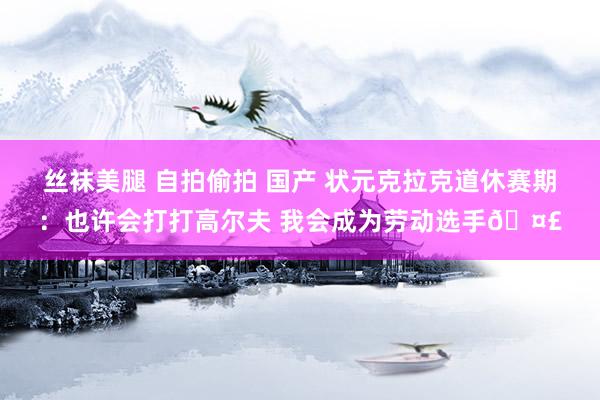 丝袜美腿 自拍偷拍 国产 状元克拉克道休赛期：也许会打打高尔夫 我会成为劳动选手🤣