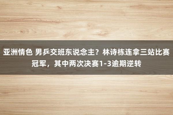 亚洲情色 男乒交班东说念主？林诗栋连拿三站比赛冠军，其中两次决赛1-3逾期逆转