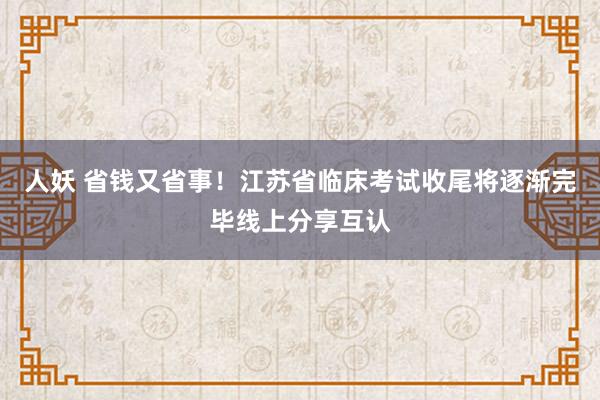 人妖 省钱又省事！江苏省临床考试收尾将逐渐完毕线上分享互认