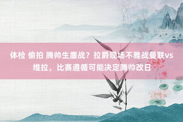 体检 偷拍 腾帅生鏖战？拉爵现场不雅战曼联vs维拉，比赛遵循可能决定腾帅改日