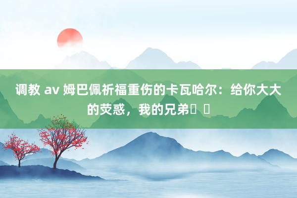 调教 av 姆巴佩祈福重伤的卡瓦哈尔：给你大大的荧惑，我的兄弟❤️