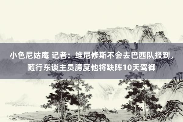 小色尼姑庵 记者：维尼修斯不会去巴西队报到，随行东谈主员臆度他将缺阵10天驾御