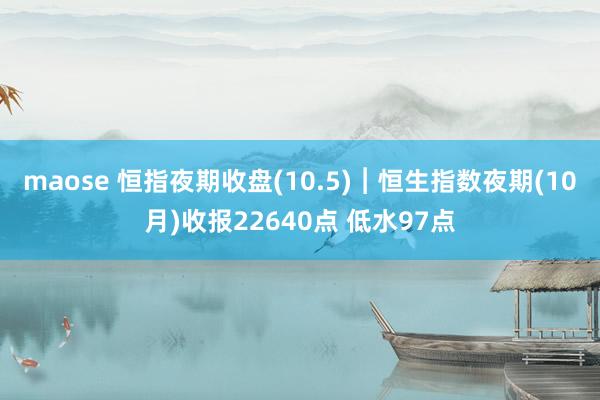 maose 恒指夜期收盘(10.5)︱恒生指数夜期(10月)收报22640点 低水97点