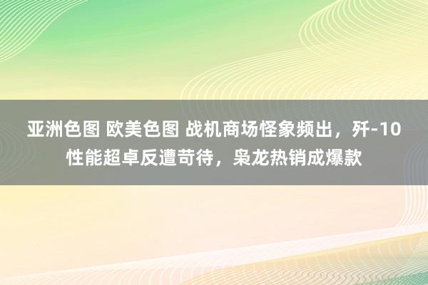 亚洲色图 欧美色图 战机商场怪象频出，歼-10性能超卓反遭苛待，枭龙热销成爆款