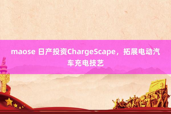 maose 日产投资ChargeScape，拓展电动汽车充电技艺