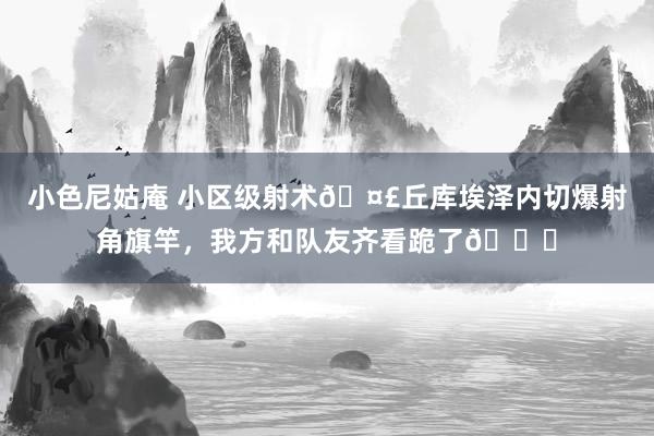 小色尼姑庵 小区级射术🤣丘库埃泽内切爆射角旗竿，我方和队友齐看跪了😓