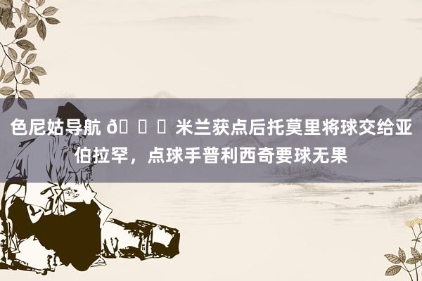 色尼姑导航 👀米兰获点后托莫里将球交给亚伯拉罕，点球手普利西奇要球无果