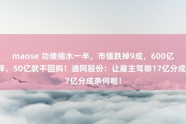 maose 功绩缩水一半，市值跌掉9成，600亿涣然冰释，50亿就不回购！迪阿股份：让雇主驾御17亿分成奈何啦！